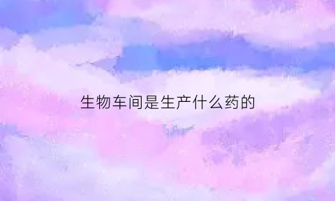 生物车间是生产什么药的(生物科技生产车间)