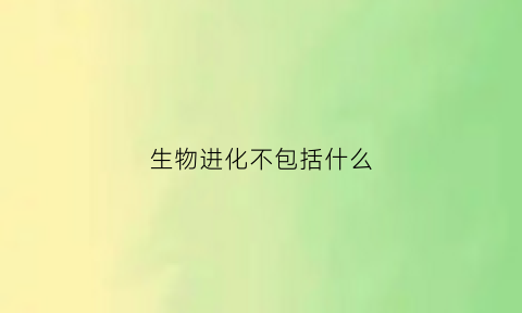 生物进化不包括什么(生物进化的必要条件是什么)