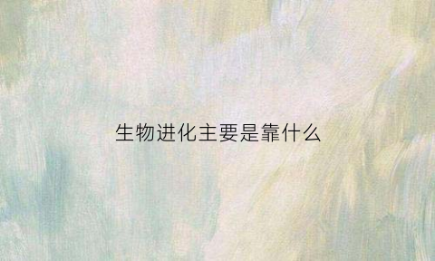 生物进化主要是靠什么(生物进化是由什么到什么)