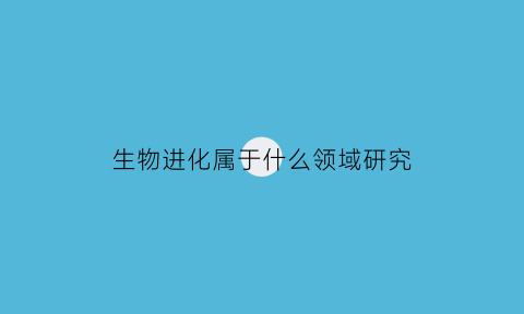 生物进化属于什么领域研究(生物进化研究了解)