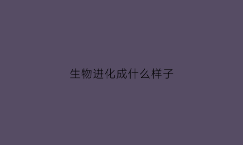 生物进化成什么样子(生物进化的过程是什么)