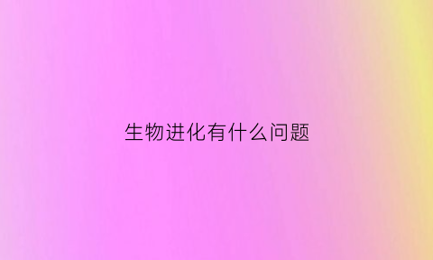 生物进化有什么问题(关于生物进化的问题)