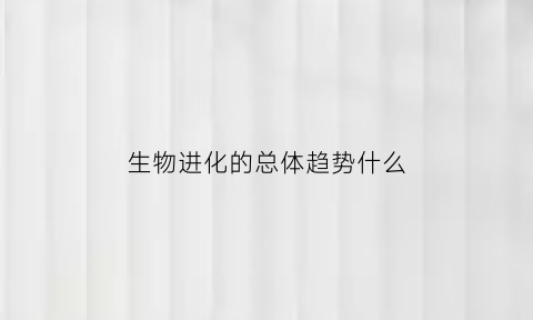 生物进化的总体趋势什么(生物进化趋势包括哪三点)