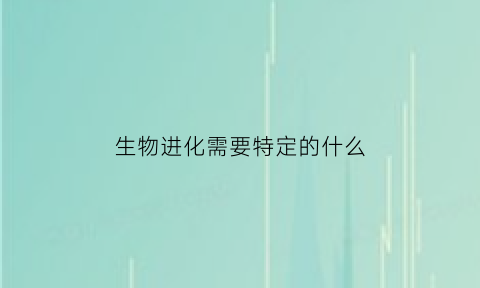生物进化需要特定的什么(生物进化的必要条件是)