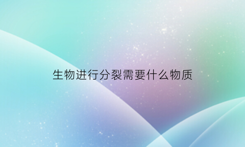 生物进行分裂需要什么物质(生物分离的过程)