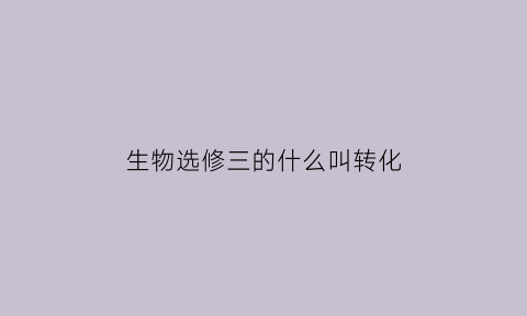 生物选修三的什么叫转化(生物选修三转基因)