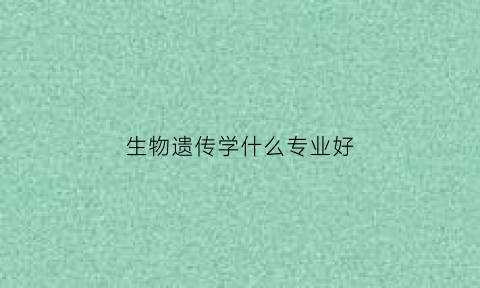 生物遗传学什么专业好(生物遗传学很难学吗)