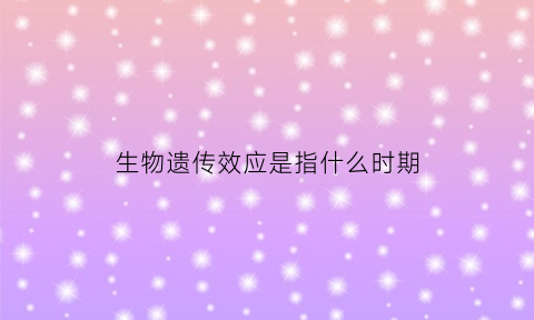 生物遗传效应是指什么时期(生物遗传效应是指什么时期发生的)