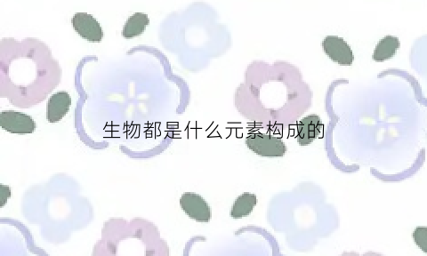 生物都是什么元素构成的(生物都是什么元素构成的呢)