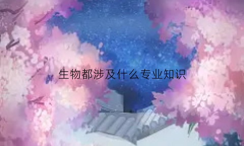 生物都涉及什么专业知识(生物类有哪些专业及其工作)