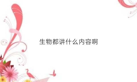 生物都讲什么内容啊(生物这门课主要内容)
