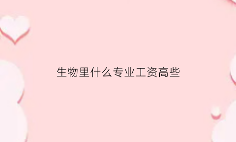 生物里什么专业工资高些(生物专业工资高的岗位)