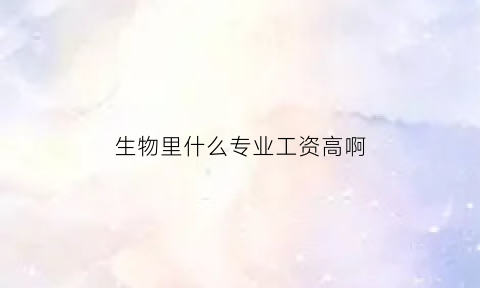 生物里什么专业工资高啊(生物里面哪个专业好就业)
