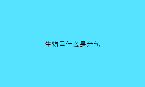 生物里什么是亲代(生物的亲代和子代是什么)
