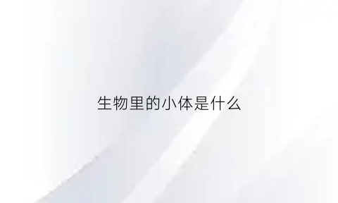 生物里的小体是什么(生物体由小到大的原因是什么)
