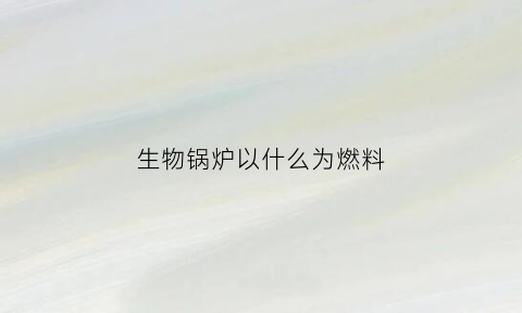 生物锅炉以什么为燃料(生物锅炉烧什么材料)