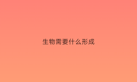 生物需要什么形成(生物需要什么能什么具有什么)