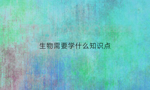 生物需要学什么知识点(生物学些什么)