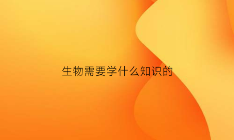 生物需要学什么知识的(生物学需要学什么)