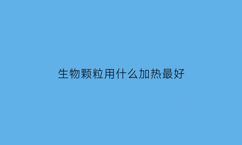 生物颗粒用什么加热最好(生物颗粒怎么用)