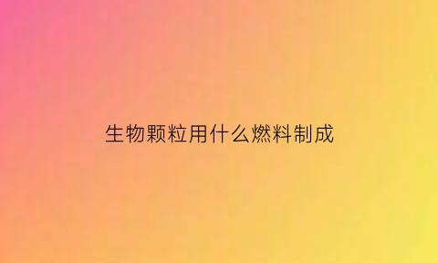 生物颗粒用什么燃料制成(生物颗粒燃料用什么做的)