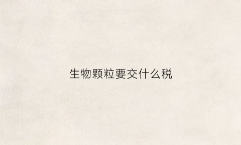 生物颗粒要交什么税(生物质颗粒如何开税票)