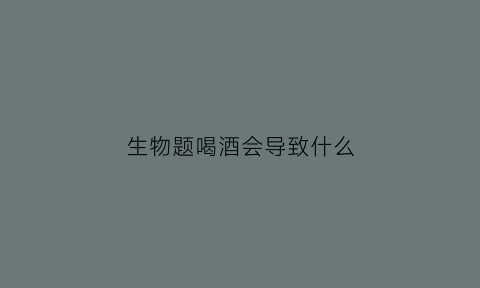 生物题喝酒会导致什么(喝酒用生物学怎么说)