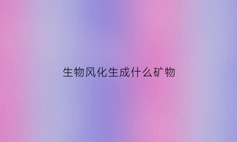 生物风化生成什么矿物(生物风化作用的主要类型)
