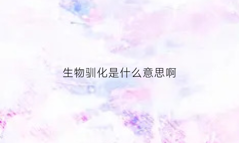 生物驯化是什么意思啊(驯化生物学)