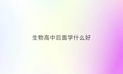 生物高中后面学什么好(生物高中后面学什么好呢)