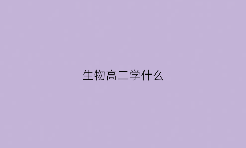 生物高二学什么(高二生物学什么内容上学期学什么)