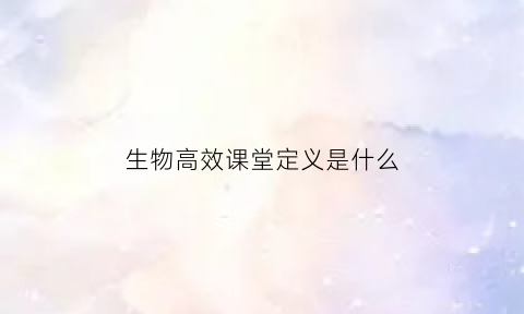 生物高效课堂定义是什么(生物高效课堂定义是什么内容)