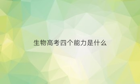 生物高考四个能力是什么(高考生物关键能力包括什么能力)