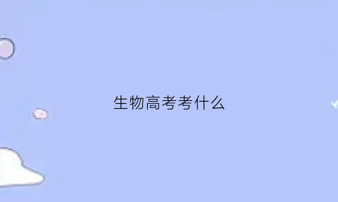 生物高考考什么(生物高考考什么内容)