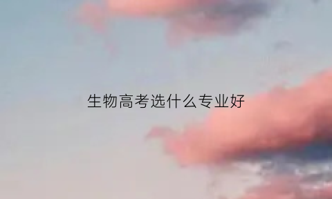 生物高考选什么专业好(生物专业高中选科)