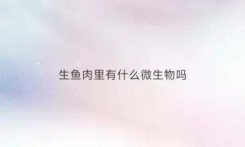 生鱼肉里有什么微生物吗(生鱼里面有寄生虫吗)