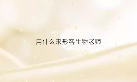 用什么来形容生物老师(用什么词形容生物老师)
