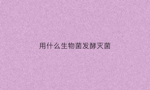 用什么生物菌发酵灭菌(用什么生物菌发酵灭菌最快)