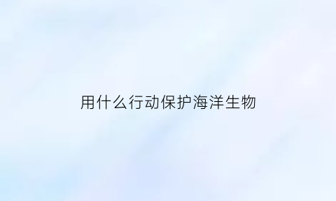 用什么行动保护海洋生物(用什么行动保护海洋生物最好)