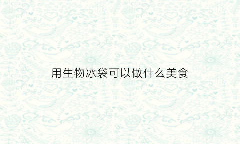 用生物冰袋可以做什么美食(用生物冰袋可以做什么美食视频)