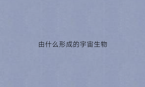 由什么形成的宇宙生物(由什么形成的宇宙生物呢)