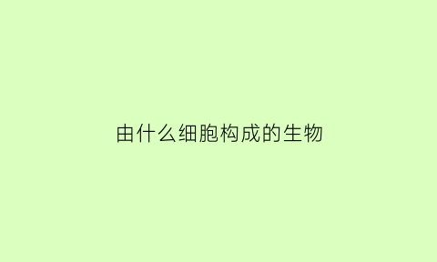 由什么细胞构成的生物(由什么细胞构成的生物叫真核细胞)