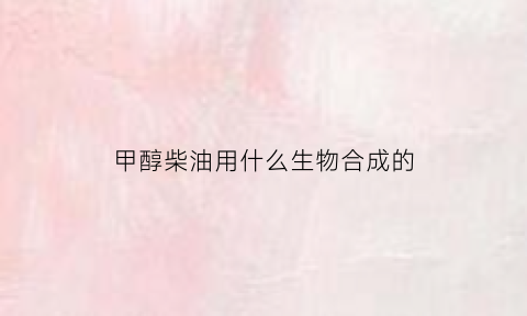 甲醇柴油用什么生物合成的(甲醇柴油的原料配方)