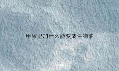 甲醇里加什么能变成生物油(甲醇添加什么增加热值)