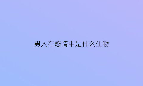 男人在感情中是什么生物(男人的感情是做出来的吗)