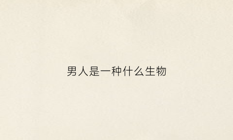 男人是一种什么生物(男人到底是什么生物)