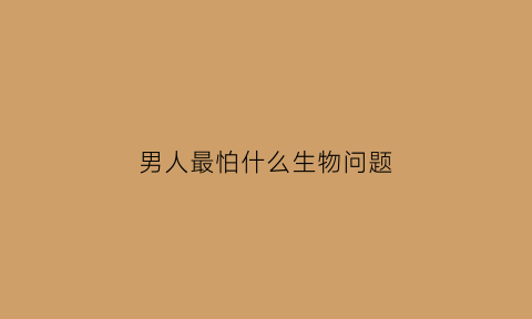 男人最怕什么生物问题(你知道男人最怕什么吗兄弟的误解)