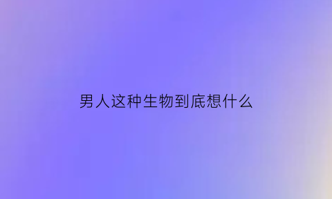 男人这种生物到底想什么