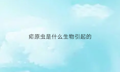 疟原虫是什么生物引起的(疟原虫是什么生物引起的疾病)