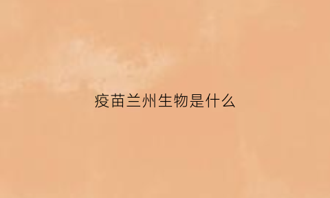 疫苗兰州生物是什么(兰州生物生产的疫苗类型)